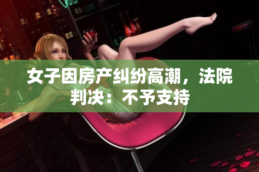 女子因房产纠纷高潮，法院判决：不予支持