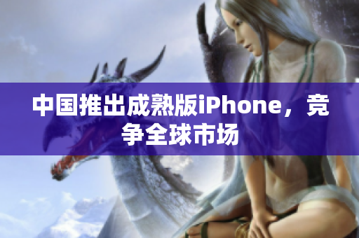 中国推出成熟版iPhone，竞争全球市场