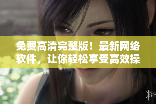 免费高清完整版！最新网络软件，让你轻松享受高效操作