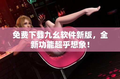 免费下载九幺软件新版，全新功能超乎想象！