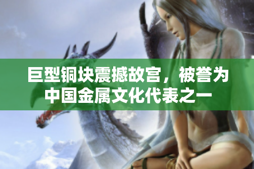 巨型铜块震撼故宫，被誉为中国金属文化代表之一
