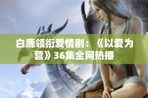 白鹿领衔爱情剧：《以爱为营》36集全网热播