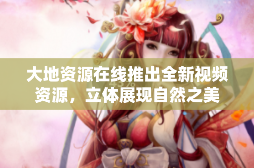 大地资源在线推出全新视频资源，立体展现自然之美