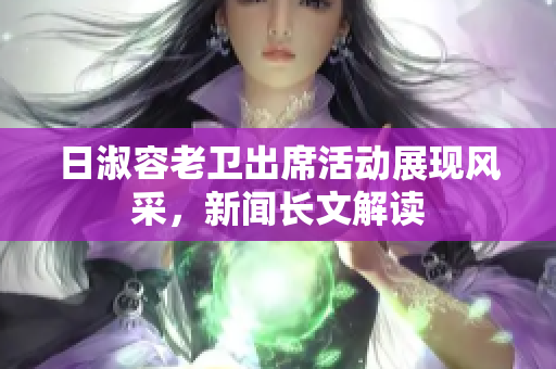 日淑容老卫出席活动展现风采，新闻长文解读