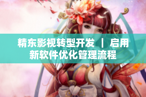 精东影视转型开发 ｜ 启用新软件优化管理流程
