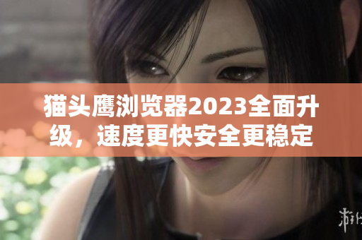 猫头鹰浏览器2023全面升级，速度更快安全更稳定