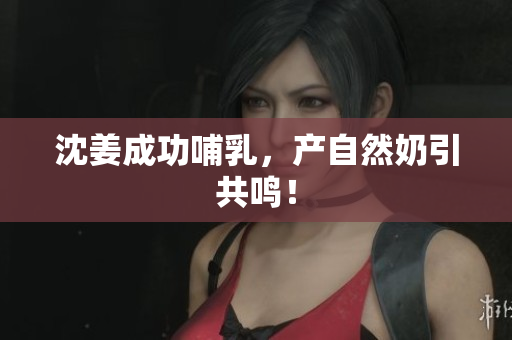 沈姜成功哺乳，产自然奶引共鸣！