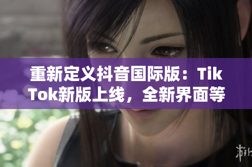 重新定义抖音国际版：TikTok新版上线，全新界面等你来体验！