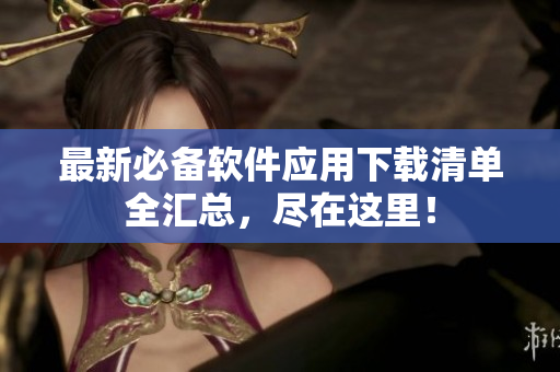 最新必备软件应用下载清单全汇总，尽在这里！