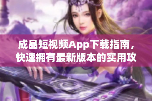 成品短视频App下载指南，快速拥有最新版本的实用攻略！