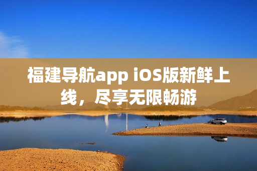 福建导航app iOS版新鲜上线，尽享无限畅游