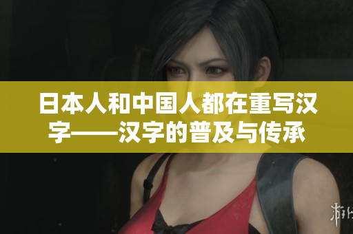 日本人和中国人都在重写汉字——汉字的普及与传承