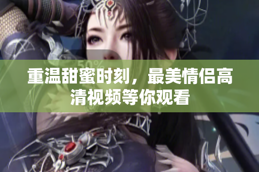 重温甜蜜时刻，最美情侣高清视频等你观看