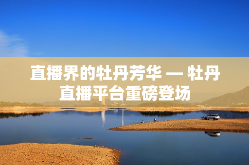直播界的牡丹芳华 — 牡丹直播平台重磅登场