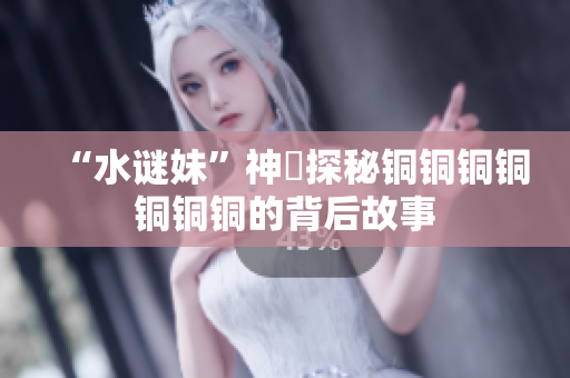 “水谜妹”神犇探秘铜铜铜铜铜铜铜的背后故事