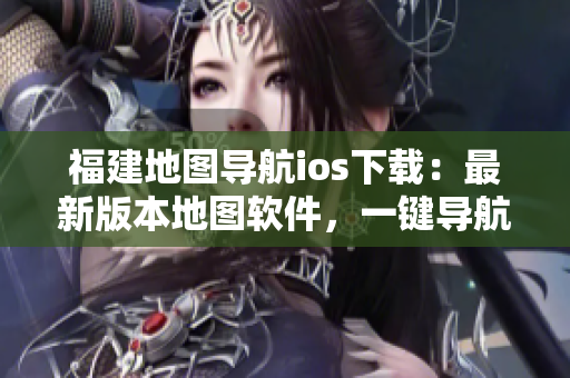 福建地图导航ios下载：最新版本地图软件，一键导航，全面升级！