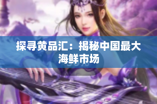 探寻黄品汇：揭秘中国最大海鲜市场