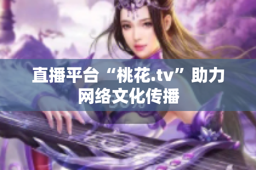 直播平台“桃花.tv”助力网络文化传播