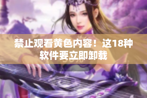 禁止观看黄色内容！这18种软件要立即卸载
