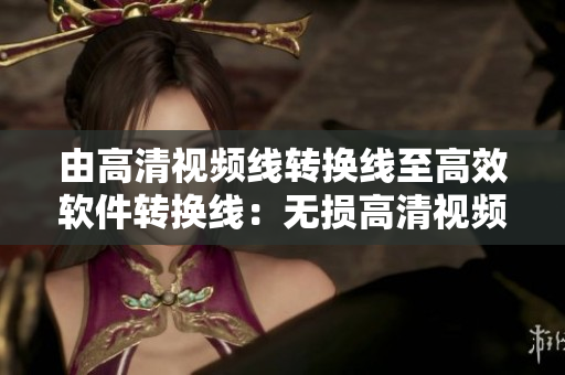 由高清视频线转换线至高效软件转换线：无损高清视频使用更便利