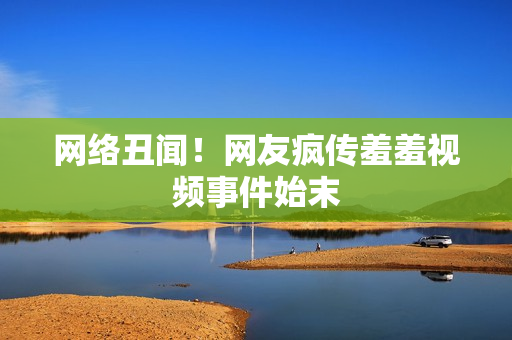 网络丑闻！网友疯传羞羞视频事件始末