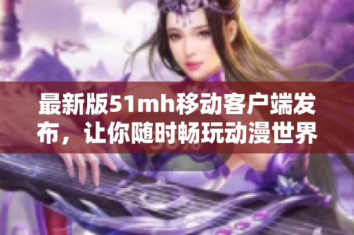 最新版51mh移动客户端发布，让你随时畅玩动漫世界