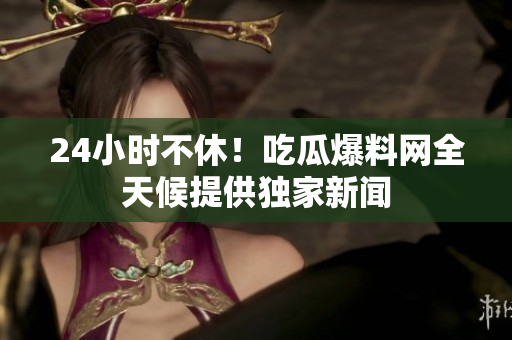 24小时不休！吃瓜爆料网全天候提供独家新闻