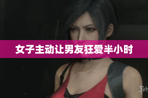 女子主动让男友狂爱半小时