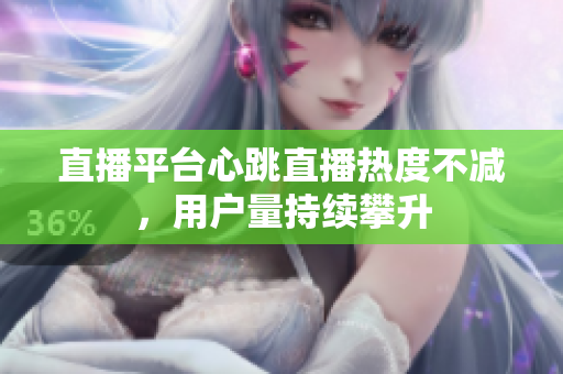 直播平台心跳直播热度不减，用户量持续攀升