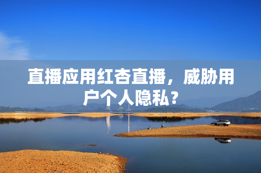 直播应用红杏直播，威胁用户个人隐私？
