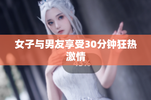 女子与男友享受30分钟狂热激情