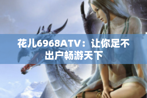 花儿6968ATV：让你足不出户畅游天下