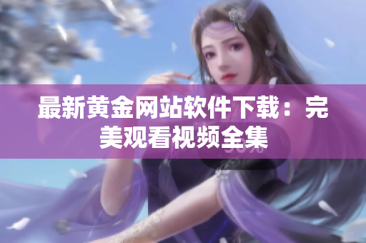 最新黄金网站软件下载：完美观看视频全集