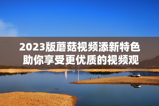 2023版蘑菇视频添新特色 助你享受更优质的视频观看体验