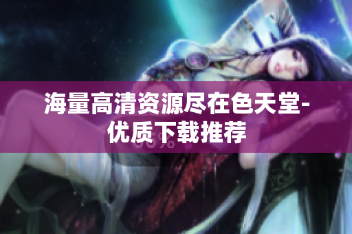 海量高清资源尽在色天堂-优质下载推荐