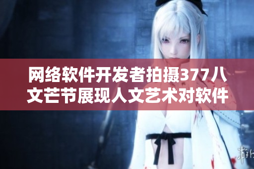 网络软件开发者拍摄377八文芒节展现人文艺术对软件创作的启示