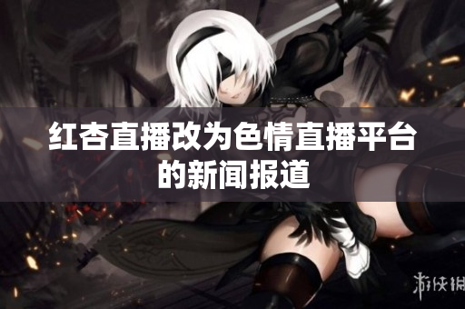 红杏直播改为色情直播平台的新闻报道