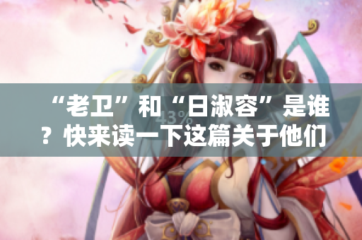 “老卫”和“日淑容”是谁？快来读一下这篇关于他们的文章！