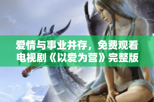 爱情与事业并存，免费观看电视剧《以爱为营》完整版！