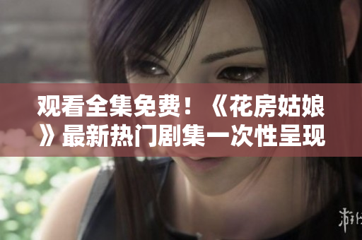 观看全集免费！《花房姑娘》最新热门剧集一次性呈现