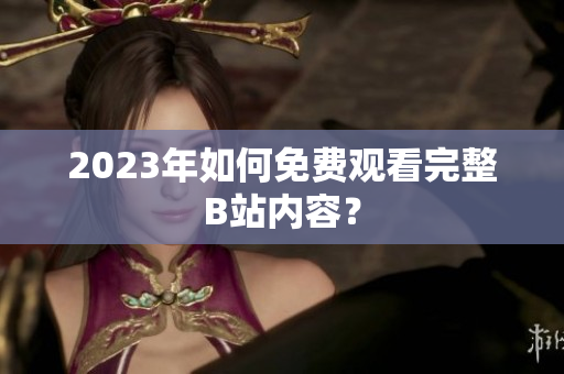 2023年如何免费观看完整B站内容？