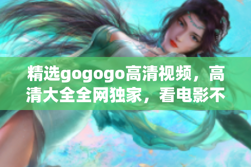 精选gogogo高清视频，高清大全全网独家，看电影不再模糊