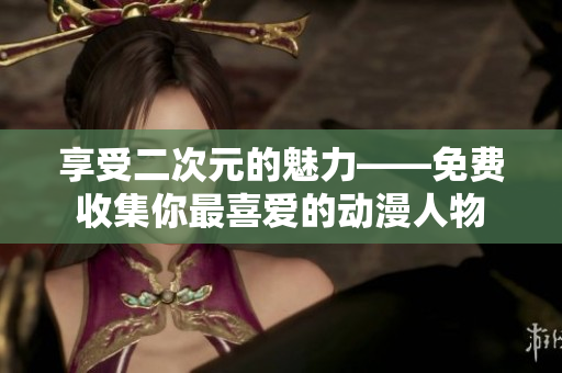 享受二次元的魅力——免费收集你最喜爱的动漫人物