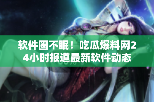 软件圈不眠！吃瓜爆料网24小时报道最新软件动态