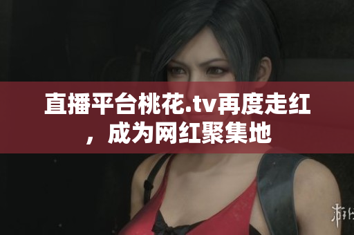 直播平台桃花.tv再度走红，成为网红聚集地