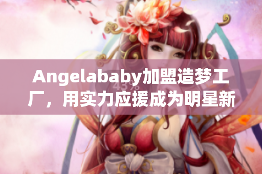 Angelababy加盟造梦工厂，用实力应援成为明星新秀