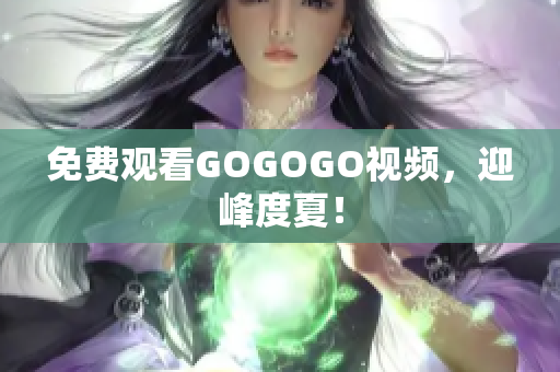 免费观看GOGOGO视频，迎峰度夏！