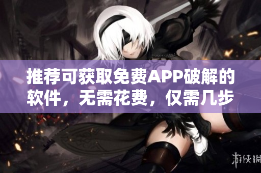 推荐可获取免费APP破解的软件，无需花费，仅需几步操作！