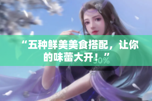 “五种鲜美美食搭配，让你的味蕾大开！”