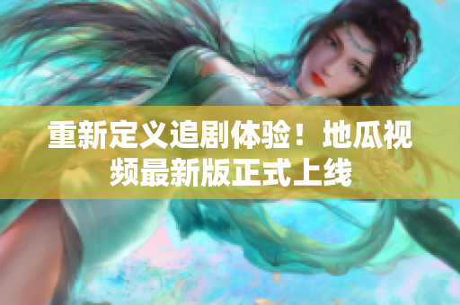 重新定义追剧体验！地瓜视频最新版正式上线